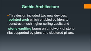 Gothic Architecture
This design included two new devices:
pointed arch which enabled builders to
construct much higher ceiling vaults and
stone vaulting borne on a network of stone
ribs supported by piers and clustered pillars.
 