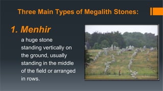 Three Main Types of Megalith Stones:
1. Menhir
a huge stone
standing vertically on
the ground, usually
standing in the middle
of the field or arranged
in rows.
 