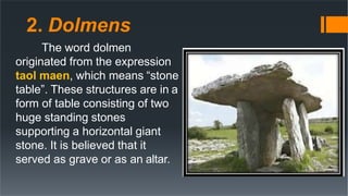 2. Dolmens
The word dolmen
originated from the expression
taol maen, which means “stone
table”. These structures are in a
form of table consisting of two
huge standing stones
supporting a horizontal giant
stone. It is believed that it
served as grave or as an altar.
 