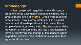 Stonehenge
- best preserved megalithic site in Europe, a
group of stones arranged in concentric circles, with a
large external circle of triliths (Greek word meaning
three stones) , two internal circles built in a similar
manner and altar-shape stone in the center. It is a
temple where rituals were held. The structure and the
movement of the sun in the sky has a relationship in
terms of identifying the change of the seasons which
helped the primitive man on their rituals and on their
agricultural practices.
 
