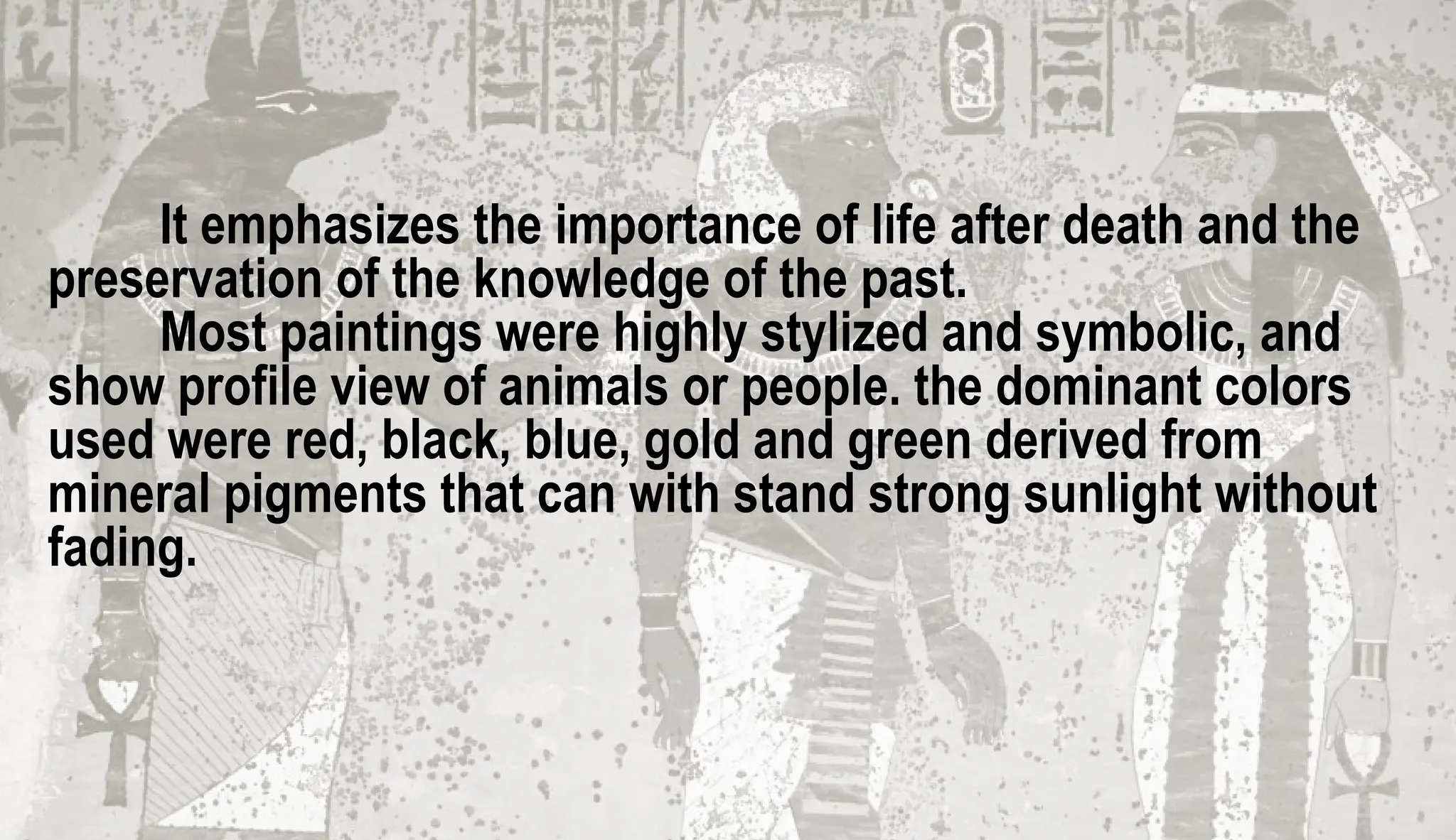 It emphasizes the importance of life after death and the
preservation of the knowledge of the past.
Most paintings were highly stylized and symbolic, and
show profile view of animals or people. the dominant colors
used were red, black, blue, gold and green derived from
mineral pigments that can with stand strong sunlight without
fading.
 