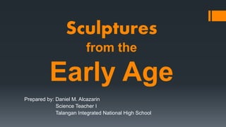 Sculptures
from the
Early Age
Prepared by: Daniel M. Alcazarin
Science Teacher I
Talangan Integrated National High School
 
