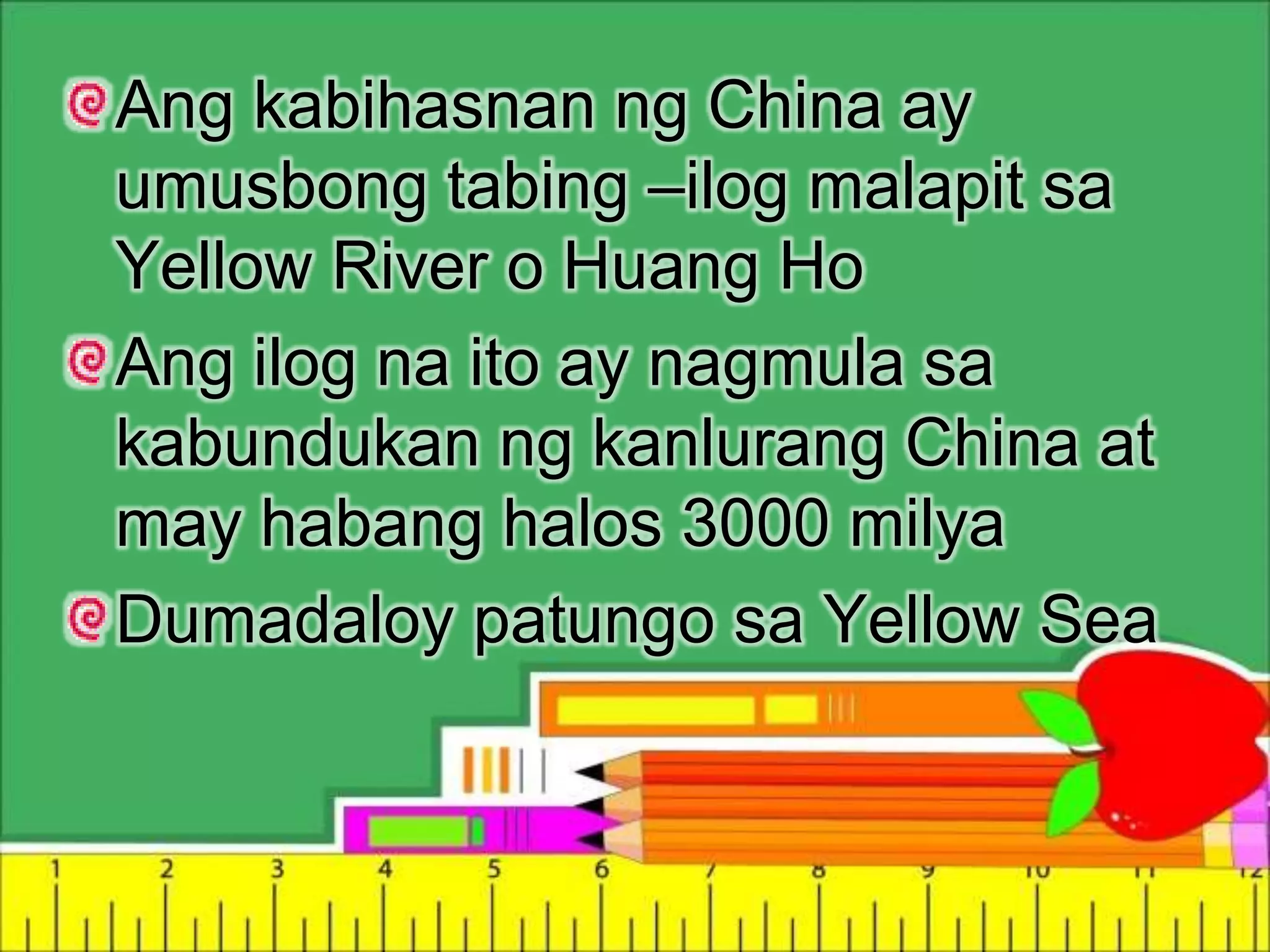Ang kabihasnan ng China ay
umusbong tabing –ilog malapit sa
Yellow River o Huang Ho
Ang ilog na ito ay nagmula sa
kabundukan ng kanlurang China at
may habang halos 3000 milya
Dumadaloy patungo sa Yellow Sea
 
