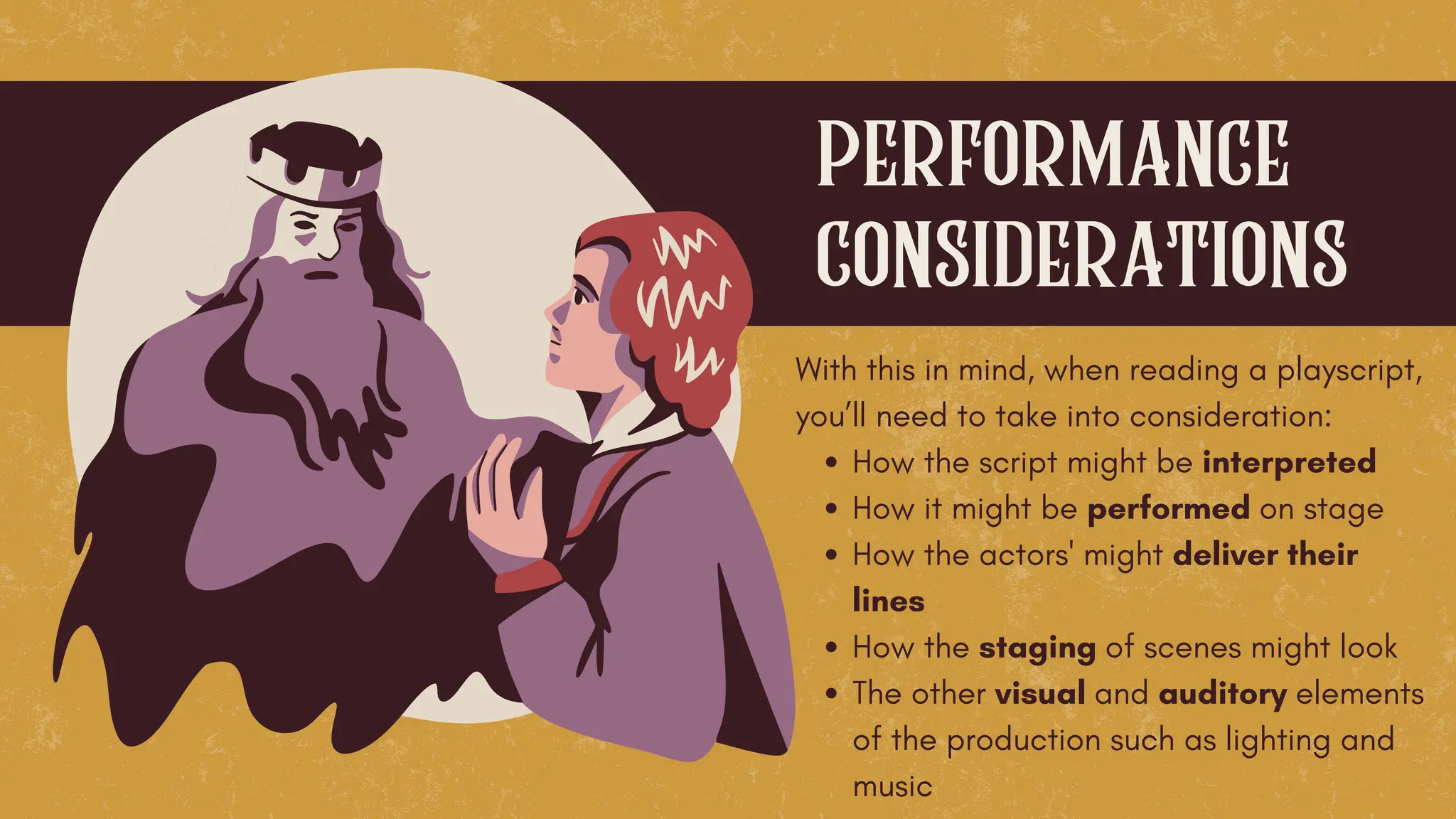 With this in mind, when reading a playscript,
you’ll need to take into consideration:
How the script might be interpreted
How it might be performed on stage
How the actors' might deliver their
lines
How the staging of scenes might look
The other visual and auditory elements
of the production such as lighting and
music
performance
considerations
 