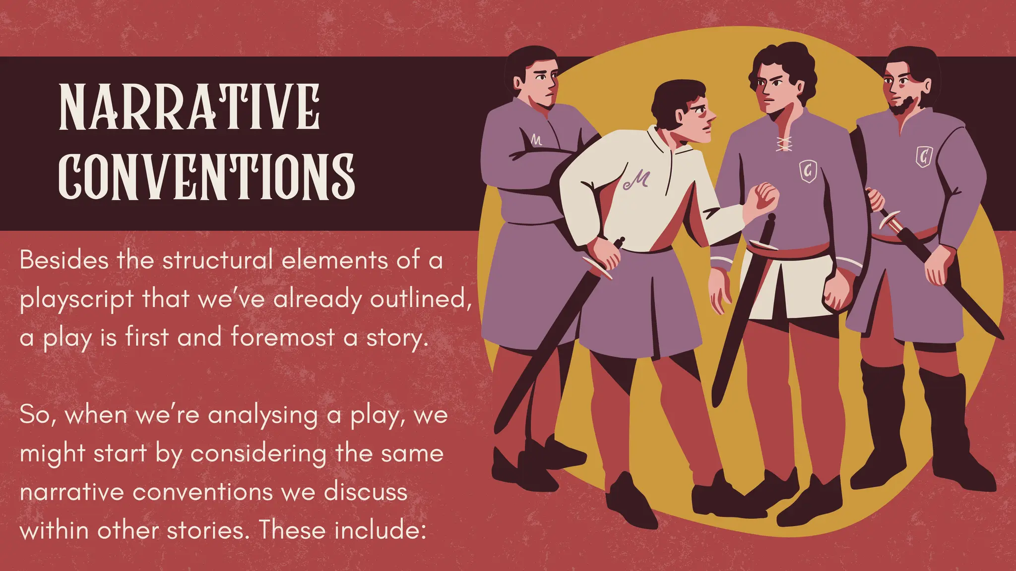 narrative
conventions
Besides the structural elements of a
playscript that we’ve already outlined,
a play is first and foremost a story.
So, when we’re analysing a play, we
might start by considering the same
narrative conventions we discuss
within other stories. These include:
 