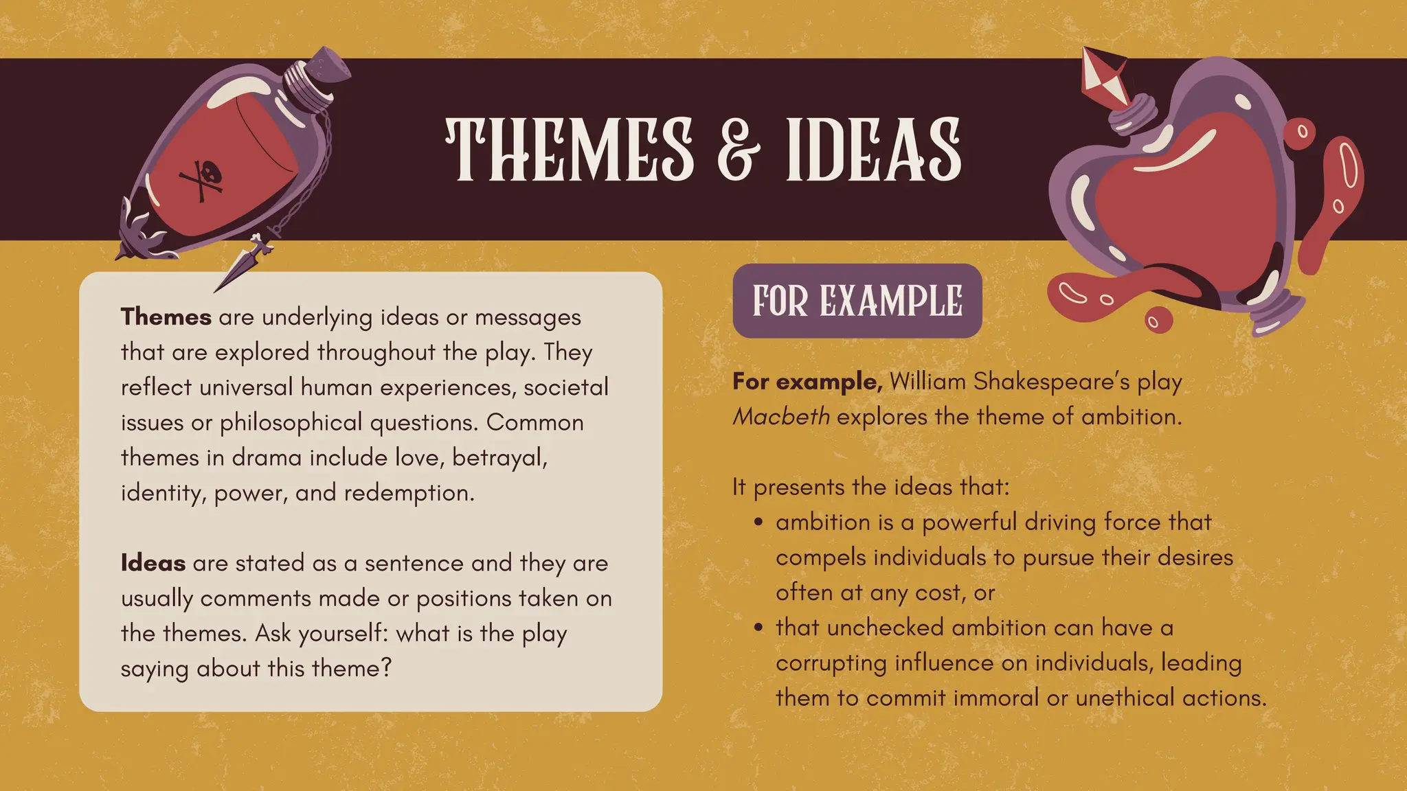 Themes are underlying ideas or messages
that are explored throughout the play. They
reflect universal human experiences, societal
issues or philosophical questions. Common
themes in drama include love, betrayal,
identity, power, and redemption.
Ideas are stated as a sentence and they are
usually comments made or positions taken on
the themes. Ask yourself: what is the play
saying about this theme?
themes & ideas
For example, William Shakespeare’s play
Macbeth explores the theme of ambition.
It presents the ideas that:
ambition is a powerful driving force that
compels individuals to pursue their desires
often at any cost, or
that unchecked ambition can have a
corrupting influence on individuals, leading
them to commit immoral or unethical actions.
for example
 