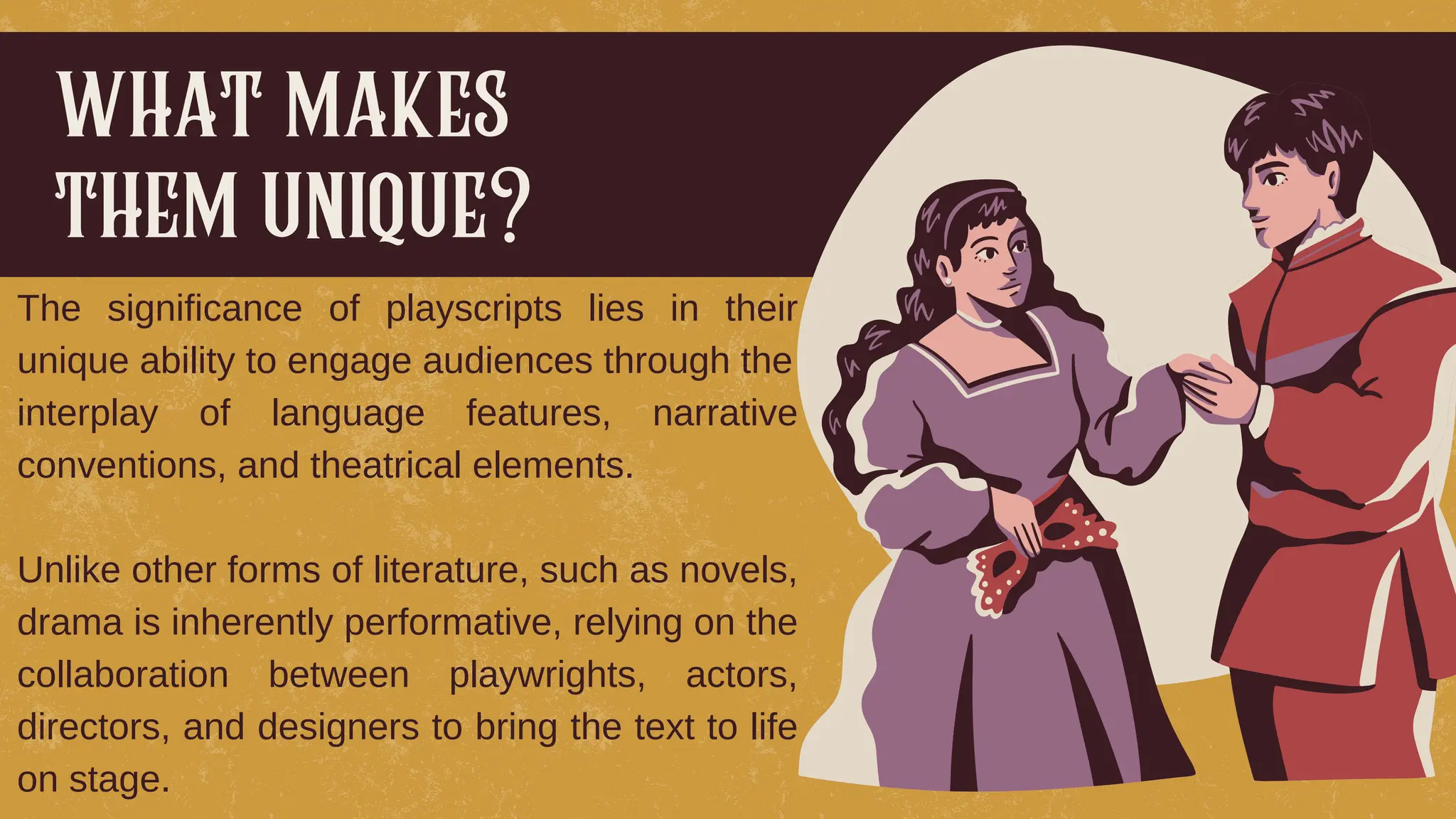 The significance of playscripts lies in their
unique ability to engage audiences through the
interplay of language features, narrative
conventions, and theatrical elements.
Unlike other forms of literature, such as novels,
drama is inherently performative, relying on the
collaboration between playwrights, actors,
directors, and designers to bring the text to life
on stage.
what makes
them unique?
 