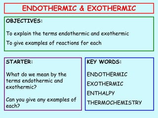 ENDOTHERMIC & EXOTHERMIC
OBJECTIVES:
To explain the terms endothermic and exothermic
To give examples of reactions for each
STARTER:
What do we mean by the
terms endothermic and
exothermic?
Can you give any examples of
each?
KEY WORDS:
ENDOTHERMIC
EXOTHERMIC
ENTHALPY
THERMOCHEMISTRY
 