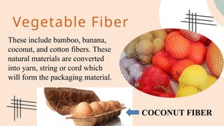 Vegetable Fiber
These include bamboo, banana,
coconut, and cotton fibers. These
natural materials are converted
into yarn, string or cord which
will form the packaging material.
COCONUT FIBER
 