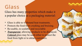 Glass
Glass has many properties which make it
a popular choice as a packaging material:
• Glass is able to withstand heat treatments.
• Protects the food from crushing and bruising.
• Re-usable, re-sealable and recyclable
• Transparent, allowing products to be displayed.
Colored glass may be used either to protect the
food from light or to attract customers.
 