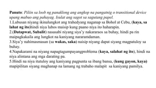 Panuto: Piliin sa loob ng panaklong ang angkop na pangatnig o transitional device
upang mabuo ang pahayag. Isulat ang sagot sa sagutang papel.
1.Lubusan niyang ikinalungkot ang trahedyang naganap sa Bohol at Cebu, (kaya, sa
lahat ng ito)hindi niya lubos maisip kung paano niya ito haharapin.
2.(Datapwat, Subalit) nasasabi niyang siya’y nakararaos sa buhay, hindi pa rin
maipagkakaila ang lungkot na kaniyang nararamdaman.
3.Siya’y nahimasmasan (sa wakas, saka) naisip niyang dapat siyang magpatuloy sa
buhay.
4.Napakarami na niyang napagtagumpayangproblema (kaya, salahat ng ito), hindi na
niya alintana ang mga darating pa.
5.Hindi na niya itutuloy ang kaniyang pagpunta sa ibang bansa, (kung gayon, kaya)
mapipilitan siyang maghanap na lamang ng trabaho malapit sa kaniyang pamilya.
 