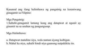 Kasunod ang ilang halimbawa ng pangatnig na karaniwang
ginagamit sa Filipino:
Mga Pangatnig:
1.Subalit-ginagamit lamang kung ang datapwat at ngunit ay
ginamit na sa unahan ng pangungusap.
Mga Halimbawa:
a. Datapwat matalino siya, wala naman siyang kaibigan.
b. Mahal ka niya, subalit hindi niya gaanong naipakikita ito.
 