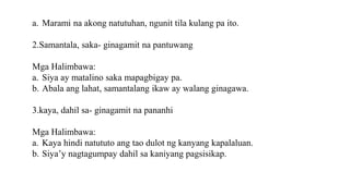a. Marami na akong natutuhan, ngunit tila kulang pa ito.
2.Samantala, saka- ginagamit na pantuwang
Mga Halimbawa:
a. Siya ay matalino saka mapagbigay pa.
b. Abala ang lahat, samantalang ikaw ay walang ginagawa.
3.kaya, dahil sa- ginagamit na pananhi
Mga Halimbawa:
a. Kaya hindi natututo ang tao dulot ng kanyang kapalaluan.
b. Siya’y nagtagumpay dahil sa kaniyang pagsisikap.
 