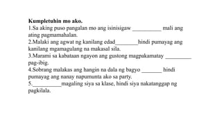 Kumpletuhin mo ako.
1.Sa aking puso pangalan mo ang isinisigaw __________ mali ang
ating pagmamahalan.
2.Malaki ang agwat ng kanilang edad________hindi pumayag ang
kanilang mgamagulang na makasal sila.
3.Marami sa kabataan ngayon ang gustong magpakamatay _________
pag-ibig.
4.Sobrang malakas ang hangin na dala ng bagyo _______ hindi
pumayag ang nanay napumunta ako sa party.
5.__________magaling siya sa klase, hindi siya nakatanggap ng
pagkilala.
 
