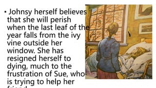 • Johnsy herself believes
that she will perish
when the last leaf of the
year falls from the ivy
vine outside her
window. She has
resigned herself to
dying, much to the
frustration of Sue, who
is trying to help her
 