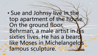 • Sue and Johnsy live in the
top apartment of the house.
On the ground floor,
Behrman, a male artist in his
sixties lives. He has a beard
like Moses in Michelangelo’s
famous sculpture.
 