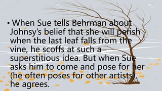• When Sue tells Behrman about
Johnsy’s belief that she will perish
when the last leaf falls from the
vine, he scoffs at such a
superstitious idea. But when Sue
asks him to come and pose for her
(he often poses for other artists),
he agrees.
 