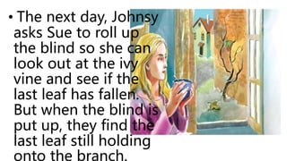 • The next day, Johnsy
asks Sue to roll up
the blind so she can
look out at the ivy
vine and see if the
last leaf has fallen.
But when the blind is
put up, they find the
last leaf still holding
onto the branch.
 