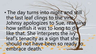 • The day turns into night and still
the last leaf clings to the vine.
Johnsy apologizes to Sue, realising
how selfish it was to long to die
like that. She interprets the ivy
leaf’s tenacity as a sign that she
should not have been so ready to
embrace death.
 
