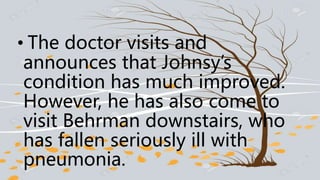 • The doctor visits and
announces that Johnsy’s
condition has much improved.
However, he has also come to
visit Behrman downstairs, who
has fallen seriously ill with
pneumonia.
 