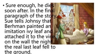 • Sure enough, he dies
soon after. In the final
paragraph of the story,
Sue tells Johnsy that
Berhman painted an
imitation ivy leaf and
attached it to the vine
on the wall the night
the real last leaf fell to
the ground.
 