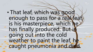 • That leaf, which was good
enough to pass for a real leaf,
is his masterpiece, which he
has finally produced. But in
going out into the cold
weather to paint the leaf, he
caught pneumonia and died.
 