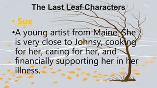 The Last Leaf Characters
• Sue
•A young artist from Maine. She
is very close to Johnsy, cooking
for her, caring for her, and
financially supporting her in her
illness.
 