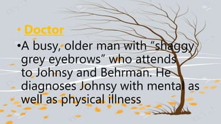 • Doctor
•A busy, older man with “shaggy
grey eyebrows” who attends
to Johnsy and Behrman. He
diagnoses Johnsy with mental as
well as physical illness
 