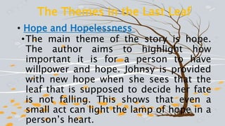 The Themes in the Last Leaf
• Hope and Hopelessness
•The main theme of the story is hope.
The author aims to highlight how
important it is for a person to have
willpower and hope. Johnsy is provided
with new hope when she sees that the
leaf that is supposed to decide her fate
is not falling. This shows that even a
small act can light the lamp of hope in a
person’s heart.
 