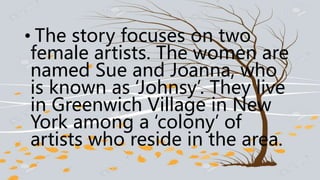 • The story focuses on two
female artists. The women are
named Sue and Joanna, who
is known as ‘Johnsy’. They live
in Greenwich Village in New
York among a ‘colony’ of
artists who reside in the area.
 