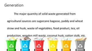 Generation
The major quantity of solid waste generated from
agricultural sources are sugarcane bagasse, paddy and wheat
straw and husk, waste of vegetables, food product, tea, oil
production, wooden mill waste, coconut husk, cotton stalk, etc.
 