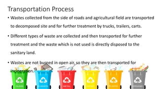 Transportation Process
• Wastes collected from the side of roads and agricultural field are transported
to decomposed site and for further treatment by trucks, trailers, carts.
• Different types of waste are collected and then transported for further
treatment and the waste which is not used is directly disposed to the
sanitary land.
• Wastes are not burned in open air, so they are then transported for
incineration.
 