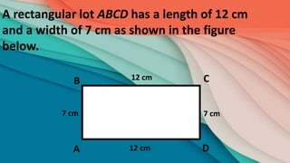 A rectangular lot ABCD has a length of 12 cm
and a width of 7 cm as shown in the figure
below.
B
D
A
C
12 cm
12 cm
7 cm 7 cm
 