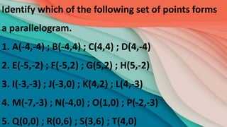 Identify which of the following set of points forms
a parallelogram.
1. A(-4,-4) ; B(-4,4) ; C(4,4) ; D(4,-4)
2. E(-5,-2) ; F(-5,2) ; G(5,2) ; H(5,-2)
3. I(-3,-3) ; J(-3,0) ; K(4,2) ; L(4,-3)
4. M(-7,-3) ; N(-4,0) ; O(1,0) ; P(-2,-3)
5. Q(0,0) ; R(0,6) ; S(3,6) ; T(4,0)
 