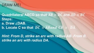 DRAW ME!
Quadrilateral ABCD so that 𝑨𝑩 ≅ 𝑫𝑪 and 𝑨𝑫 ≅ 𝑩𝑪
Steps:
a. Draw ∠DAB.
b. Locate C so that 𝑫𝑪 ≅ 𝑨𝑩𝒂𝒏𝒅 𝑪𝑩 ≅ 𝑫𝑨.
Hint: From D, strike an arc with radius AB. From B,
strike an arc with radius DA.
 
