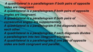 A quadrilateral is a parallelogram if both pairs of opposite
sides are congruent.
A quadrilateral is a parallelogram if both pairs of opposite
angles are congruent.
A quadrilateral is a parallelogram if both pairs of
consecutive angles are supplementary.
A quadrilateral is a parallelogram if the diagonals bisect
each other.
A quadrilateral is a parallelogram if each diagonals divides
a parallelogram into two congruent triangles.
A quadrilateral is a parallelogram if one pair of opposite
sides are both congruent and parallel.
 