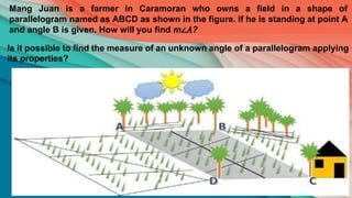 Mang Juan is a farmer in Caramoran who owns a field in a shape of
parallelogram named as ABCD as shown in the figure. If he is standing at point A
and angle B is given. How will you find m∠𝐴?
Is it possible to find the measure of an unknown angle of a parallelogram applying
its properties?
 