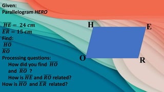 R
E
H
O
Given:
Parallelogram HERO
𝑯𝑬 = 𝟐𝟒 𝒄𝒎
𝑬𝑹 = 𝟏𝟓 𝒄𝒎
Find:
𝑯𝑶
𝑹𝑶
Processing questions:
How did you find 𝑯𝑶
and 𝑹𝑶 ?
How is 𝑯𝑬 and 𝑹𝑶 related?
How is 𝑯𝑶 and 𝑬𝑹 related?
 