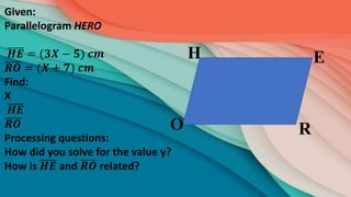 R
E
H
O
Given:
Parallelogram HERO
𝑯𝑬 = (𝟑𝑿 − 𝟓) 𝒄𝒎
𝑹𝑶 = (𝑿 + 𝟕) 𝒄𝒎
Find:
X
𝑯𝑬
𝑹𝑶
Processing questions:
How did you solve for the value y?
How is 𝑯𝑬 and 𝑹𝑶 related?
 