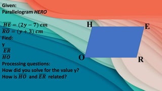 R
E
H
O
Given:
Parallelogram HERO
𝑯𝑬 = (𝟐𝒚 − 𝟕) 𝒄𝒎
𝑹𝑶 = (𝒚 + 𝟑) 𝒄𝒎
Find:
y
𝑬𝑹
𝑯𝑶
Processing questions:
How did you solve for the value y?
How is 𝑯𝑶 and 𝑬𝑹 related?
 