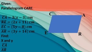R
A
C
E
Given:
Parallelogram CARE.
𝑪𝑨 = 𝟑(𝒙 − 𝟑) 𝒄𝒎
𝑹𝑬 = (𝟐𝒙 + 𝟏𝟏) 𝒄𝒎
𝑬𝑪 = (𝟓𝒚 − 𝟖) 𝒄𝒎
𝑨𝑹 = (𝟑𝒚 + 𝟏𝟒) 𝒄𝒎
Find:
X and y
𝑪𝑨
𝑨𝑹
 