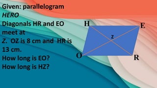 R
E
H
O
Given: parallelogram
HERO
Diagonals HR and EO
meet at
Z. OZ is 8 cm and HR is
13 cm.
How long is EO?
How long is HZ?
Z
 