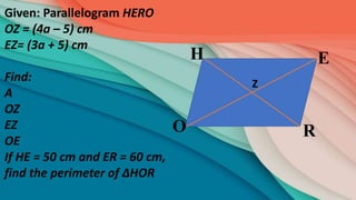 R
E
H
O
Given: Parallelogram HERO
OZ = (4a – 5) cm
EZ= (3a + 5) cm
Find:
A
OZ
EZ
OE
If HE = 50 cm and ER = 60 cm,
find the perimeter of ∆HOR
Z
 
