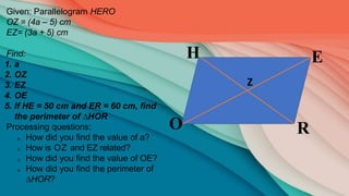 R
E
H
O
Z
Given: Parallelogram HERO
OZ = (4a – 5) cm
EZ= (3a + 5) cm
Find:
1. a
2. OZ
3. EZ
4. OE
5. If HE = 50 cm and ER = 60 cm, find
the perimeter of ∆HOR
Processing questions:
a. How did you find the value of a?
b. How is OZ and EZ related?
c. How did you find the value of OE?
d. How did you find the perimeter of
∆HOR?
 