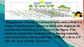 Mang Ramon a farmer in Caramoran who owns a field in a
shape of parallelogram named as ABCD with diagonals AC
and BD that intersect at O as shown in the figure. If he
wants to enclose the triangular half by fencing materials
how many meters will he used if AB= 30 m, BC = 45 m, C if
AO= (3x - 6) m and OC= (2x+ 6) m?
O
 