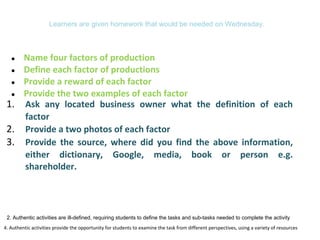 Learners are given homework that would be needed on Wednesday.
● Name four factors of production
● Define each factor of productions
● Provide a reward of each factor
● Provide the two examples of each factor
4. Authentic activities provide the opportunity for students to examine the task from different perspectives, using a variety of resources
1. Ask any located business owner what the definition of each
factor
2. Provide a two photos of each factor
3. Provide the source, where did you find the above information,
either dictionary, Google, media, book or person e.g.
shareholder.
2. Authentic activities are ill-defined, requiring students to define the tasks and sub-tasks needed to complete the activity
 