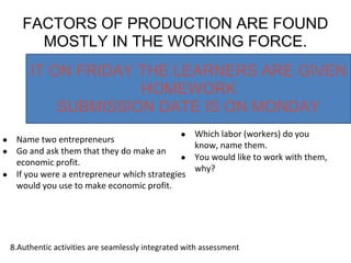 FACTORS OF PRODUCTION ARE FOUND
MOSTLY IN THE WORKING FORCE.
● Name two entrepreneurs
● Go and ask them that they do make an
economic profit.
● If you were a entrepreneur which strategies
would you use to make economic profit.
● Which labor (workers) do you
know, name them.
● You would like to work with them,
why?
8.Authentic activities are seamlessly integrated with assessment
IT ON FRIDAY THE LEARNERS ARE GIVEN
HOMEWORK
SUBMISSION DATE IS ON MONDAY
 