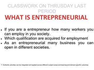 CLASSWORK ON THRUSDAY LAST
PERIOD
● If you are a entrepreneur how many workers you
can employ in you society.
● Which qualification are acquired for employment
● As an entrepreneurial many business you can
open in different societies.
7. Authentic activities can be integrated and applied across different subject areas and lead beyond domain-specific outcomes
WHAT IS ENTREPRENEURIAL
 