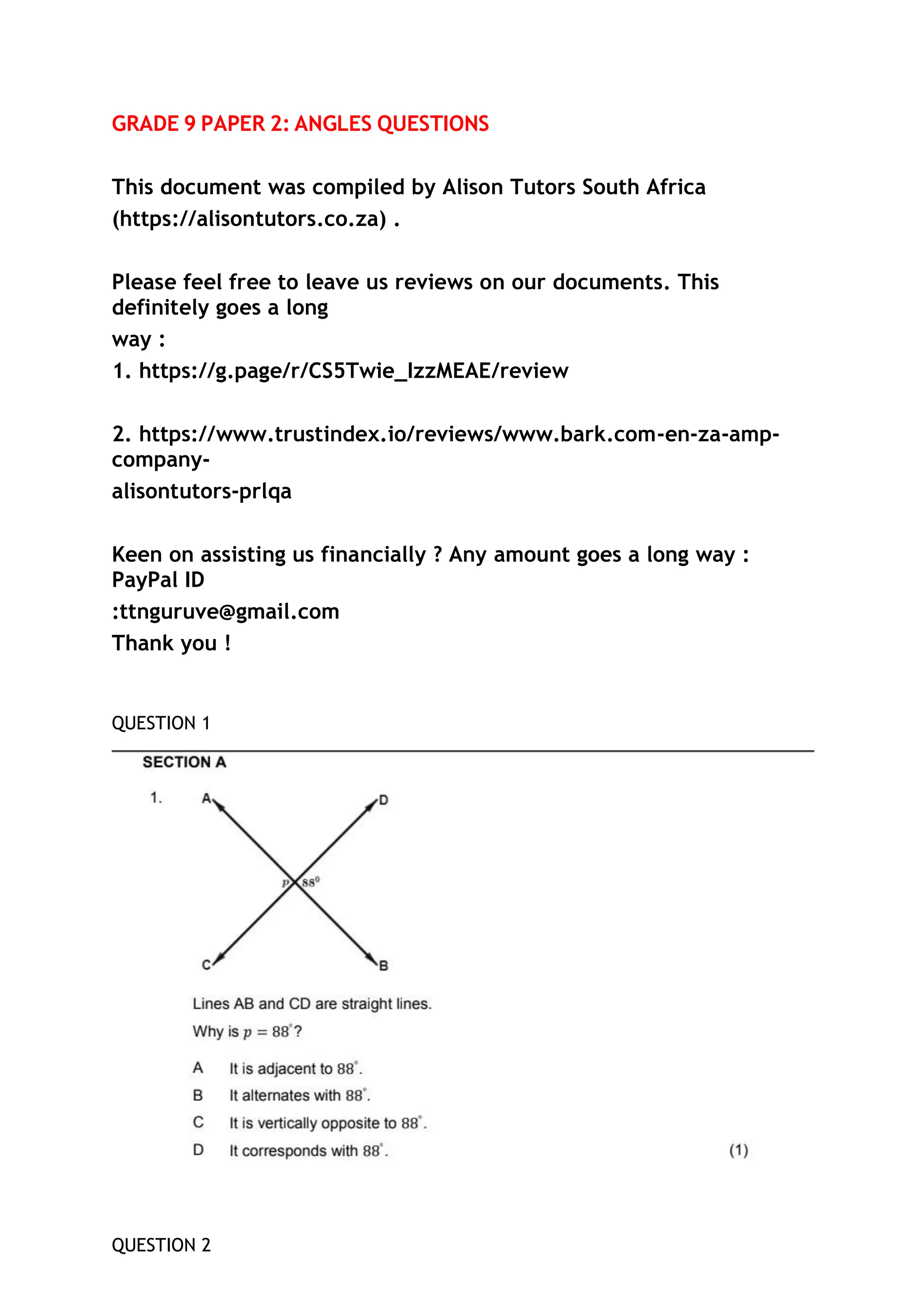 GRADE 9 PAPER 2: ANGLES QUESTIONS
This document was compiled by Alison Tutors South Africa
(https://alisontutors.co.za) .
Please feel free to leave us reviews on our documents. This
definitely goes a long
way :
1. https://g.page/r/CS5Twie_IzzMEAE/review
2. https://www.trustindex.io/reviews/www.bark.com-en-za-amp-
company-
alisontutors-prlqa
Keen on assisting us financially ? Any amount goes a long way :
PayPal ID
:ttnguruve@gmail.com
Thank you !
QUESTION 1
QUESTION 2