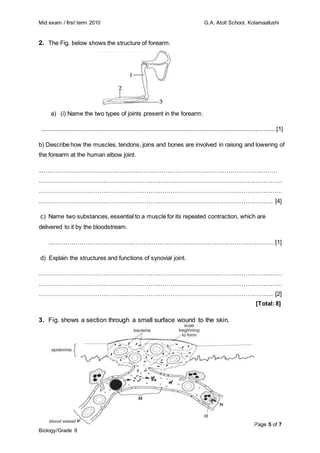 Mid exam / first term 2010 G.A. Atoll School, Kolamaafushi
Page 5 of 7
Biology/Grade 9
2. The Fig. below shows the structure of forearm.
a) (i) Name the two types of joints present in the forearm.
................................................................................................................................................[1]
b) Describe how the muscles, tendons, joins and bones are involved in raising and lowering of
the forearm at the human elbow joint.
...……………………………………………………………………………………………….………
……………………………………………………………………………………………………………
……………………………………………………………………………………………………………
………………………………………………………………………………………………………. [4]
c) Name two substances, essential to a muscle for its repeated contraction, which are
delivered to it by the bloodstream.
...………………………………………………………………………………………………… [1]
d) Explain the structures and functions of synovial joint.
……………………………………………………………………………………………………………
……………………………………………………………………………………………………………
………………………………………………………………………………………………………. [2]
[Total: 8]
3. Fig. shows a section through a small surface wound to the skin.
 